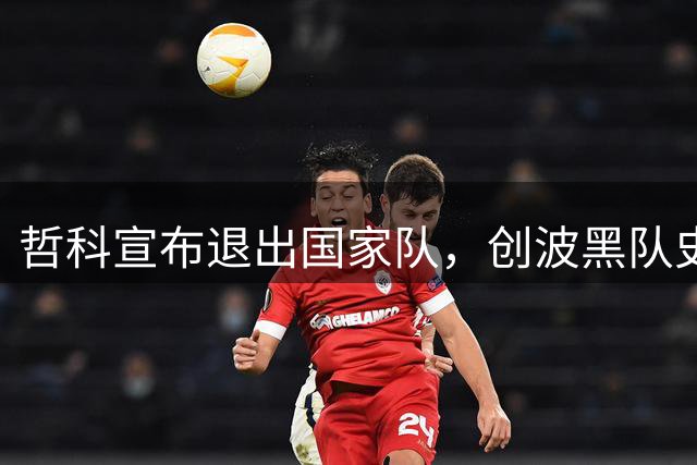 哲科宣布退出国家队，创波黑队史比赛纪录和进球纪录