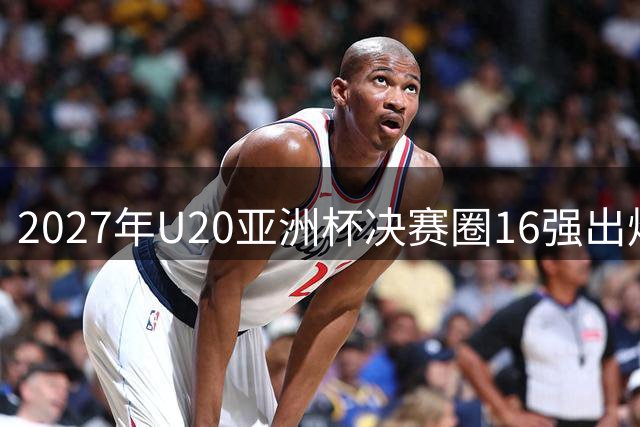 2027年U20亚洲杯决赛圈16强出炉，中日韩晋级在列