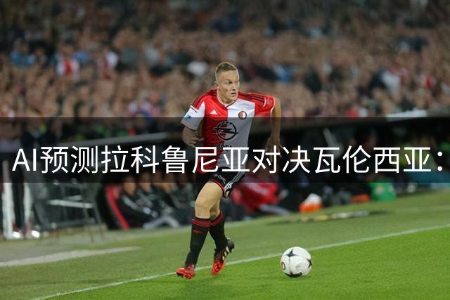AI预测拉科鲁尼亚对决瓦伦西亚：焦点在低比分平局